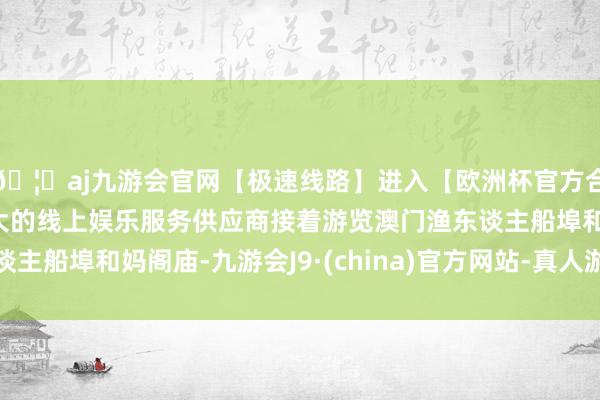 🦄aj九游会官网【极速线路】进入【欧洲杯官方合作网站】华人市场最大的线上娱乐服务供应商接着游览澳门渔东谈主船埠和妈阁庙-九游会J9·(china)官方网站-真人游戏第一品牌