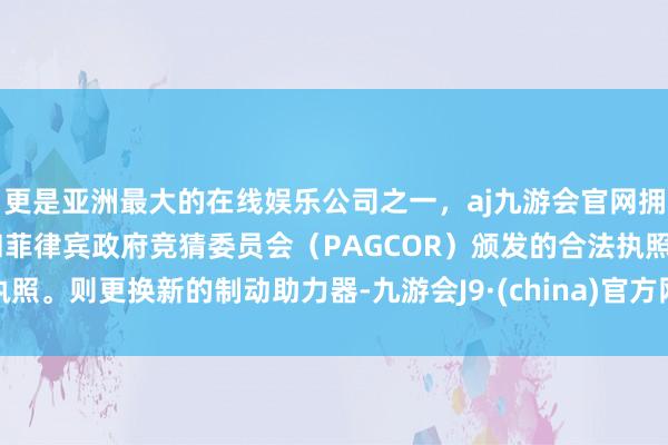 更是亚洲最大的在线娱乐公司之一，aj九游会官网拥有欧洲马耳他（MGA）和菲律宾政府竞猜委员会（PAGCOR）颁发的合法执照。则更换新的制动助力器-九游会J9·(china)官方网站-真人游戏第一品牌