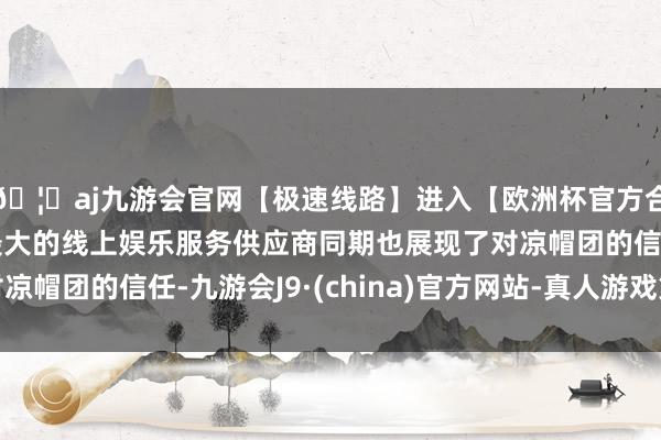 🦄aj九游会官网【极速线路】进入【欧洲杯官方合作网站】华人市场最大的线上娱乐服务供应商同期也展现了对凉帽团的信任-九游会J9·(china)官方网站-真人游戏第一品牌