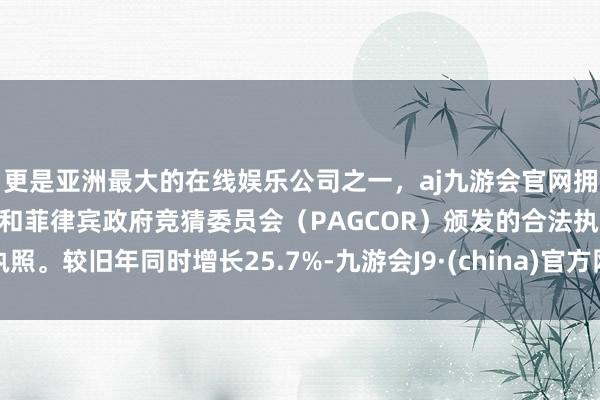 更是亚洲最大的在线娱乐公司之一，aj九游会官网拥有欧洲马耳他（MGA）和菲律宾政府竞猜委员会（PAGCOR）颁发的合法执照。较旧年同时增长25.7%-九游会J9·(china)官方网站-真人游戏第一品牌