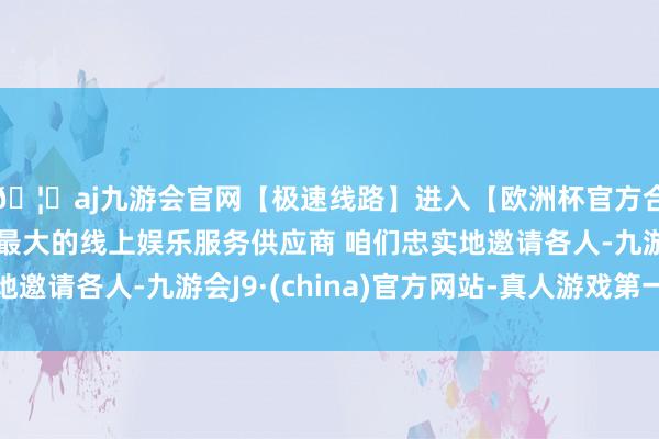 🦄aj九游会官网【极速线路】进入【欧洲杯官方合作网站】华人市场最大的线上娱乐服务供应商 咱们忠实地邀请各人-九游会J9·(china)官方网站-真人游戏第一品牌