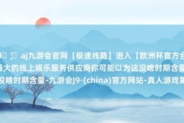 🦄aj九游会官网【极速线路】进入【欧洲杯官方合作网站】华人市场最大的线上娱乐服务供应商你可能以为这没啥时期含量-九游会J9·(china)官方网站-真人游戏第一品牌