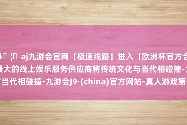 🦄aj九游会官网【极速线路】进入【欧洲杯官方合作网站】华人市场最大的线上娱乐服务供应商将传统文化与当代相碰撞-九游会J9·(china)官方网站-真人游戏第一品牌