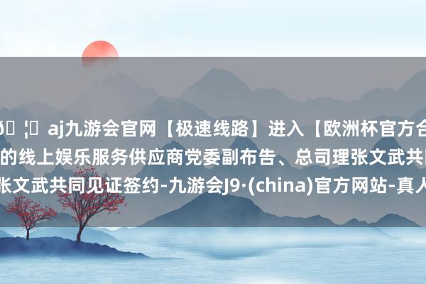 🦄aj九游会官网【极速线路】进入【欧洲杯官方合作网站】华人市场最大的线上娱乐服务供应商党委副布告、总司理张文武共同见证签约-九游会J9·(china)官方网站-真人游戏第一品牌