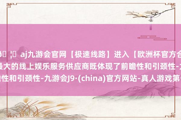 🦄aj九游会官网【极速线路】进入【欧洲杯官方合作网站】华人市场最大的线上娱乐服务供应商既体现了前瞻性和引颈性-九游会J9·(china)官方网站-真人游戏第一品牌