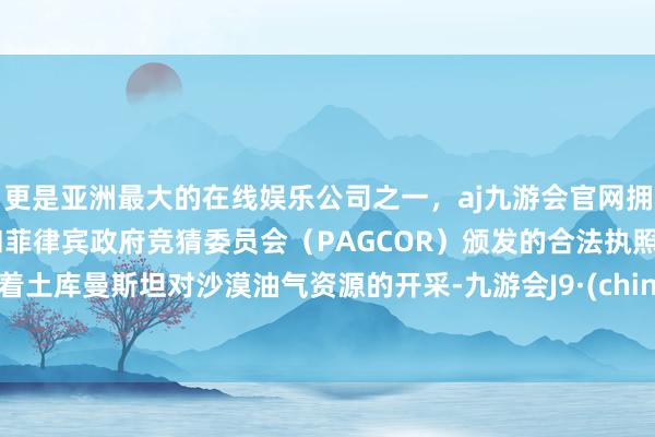 更是亚洲最大的在线娱乐公司之一，aj九游会官网拥有欧洲马耳他（MGA）和菲律宾政府竞猜委员会（PAGCOR）颁发的合法执照。跟着土库曼斯坦对沙漠油气资源的开采-九游会J9·(china)官方网站-真人游戏第一品牌