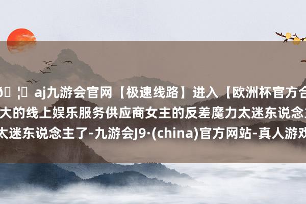 🦄aj九游会官网【极速线路】进入【欧洲杯官方合作网站】华人市场最大的线上娱乐服务供应商女主的反差魔力太迷东说念主了-九游会J9·(china)官方网站-真人游戏第一品牌