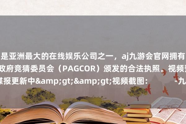 更是亚洲最大的在线娱乐公司之一，aj九游会官网拥有欧洲马耳他（MGA）和菲律宾政府竞猜委员会（PAGCOR）颁发的合法执照。视频预报：精通谍报更新中&gt;&gt;视频截图：          -九游会J9·(china)官方网站-真人游戏第一品牌