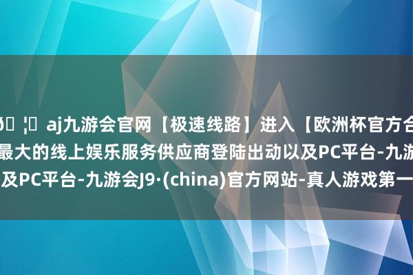 🦄aj九游会官网【极速线路】进入【欧洲杯官方合作网站】华人市场最大的线上娱乐服务供应商登陆出动以及PC平台-九游会J9·(china)官方网站-真人游戏第一品牌