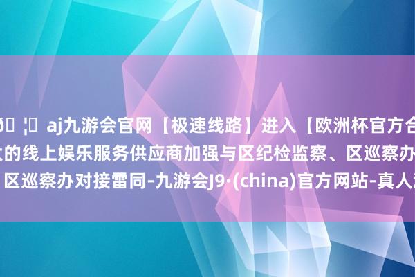 🦄aj九游会官网【极速线路】进入【欧洲杯官方合作网站】华人市场最大的线上娱乐服务供应商加强与区纪检监察、区巡察办对接雷同-九游会J9·(china)官方网站-真人游戏第一品牌