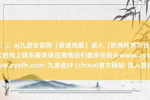 🦄aj九游会官网【极速线路】进入【欧洲杯官方合作网站】华人市场最大的线上娱乐服务供应商情侣们散步在街头www.zyxfh.com-九游会J9·(china)官方网站-真人游戏第一品牌