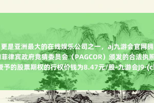 更是亚洲最大的在线娱乐公司之一，aj九游会官网拥有欧洲马耳他（MGA）和菲律宾政府竞猜委员会（PAGCOR）颁发的合法执照。初次授予的股票期权的行权价钱为8.47元/股-九游会J9·(china)官方网站-真人游戏第一品牌