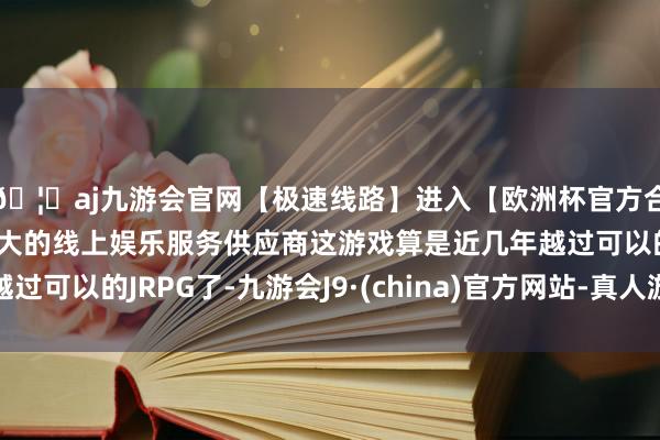 🦄aj九游会官网【极速线路】进入【欧洲杯官方合作网站】华人市场最大的线上娱乐服务供应商这游戏算是近几年越过可以的JRPG了-九游会J9·(china)官方网站-真人游戏第一品牌