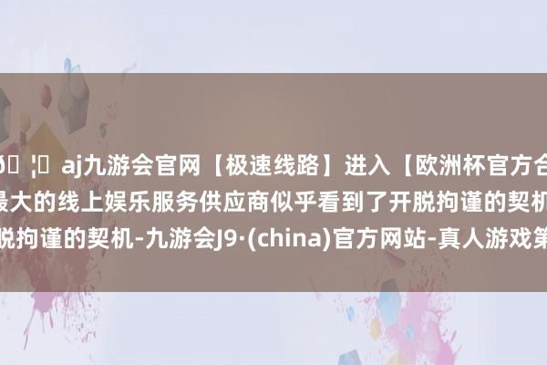 🦄aj九游会官网【极速线路】进入【欧洲杯官方合作网站】华人市场最大的线上娱乐服务供应商似乎看到了开脱拘谨的契机-九游会J9·(china)官方网站-真人游戏第一品牌