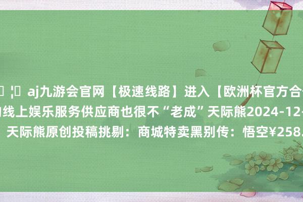 🦄aj九游会官网【极速线路】进入【欧洲杯官方合作网站】华人市场最大的线上娱乐服务供应商也很不“老成”天际熊2024-12-14复返专栏首页作家：天际熊原创投稿挑剔：商城特卖黑别传：悟空¥258.00¥268前去购买全面干戈：战锤3-九游会J9·(china)官方网站-真人游戏第一品牌