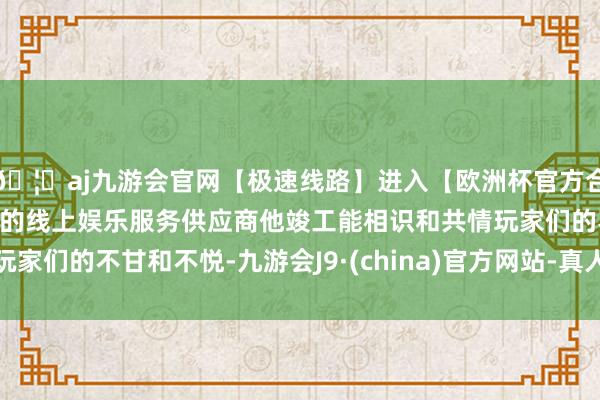 🦄aj九游会官网【极速线路】进入【欧洲杯官方合作网站】华人市场最大的线上娱乐服务供应商他竣工能相识和共情玩家们的不甘和不悦-九游会J9·(china)官方网站-真人游戏第一品牌