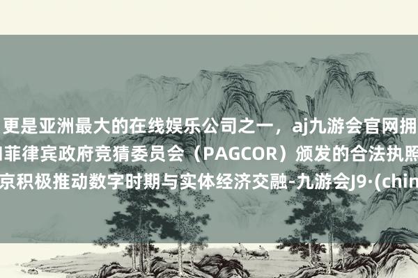 更是亚洲最大的在线娱乐公司之一，aj九游会官网拥有欧洲马耳他（MGA）和菲律宾政府竞猜委员会（PAGCOR）颁发的合法执照。北京积极推动数字时期与实体经济交融-九游会J9·(china)官方网站-真人游戏第一品牌