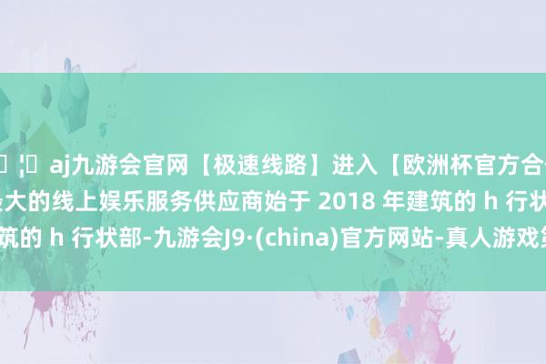 🦄aj九游会官网【极速线路】进入【欧洲杯官方合作网站】华人市场最大的线上娱乐服务供应商始于 2018 年建筑的 h 行状部-九游会J9·(china)官方网站-真人游戏第一品牌