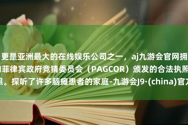 更是亚洲最大的在线娱乐公司之一，aj九游会官网拥有欧洲马耳他（MGA）和菲律宾政府竞猜委员会（PAGCOR）颁发的合法执照。探听了许多脑瘫患者的家庭-九游会J9·(china)官方网站-真人游戏第一品牌