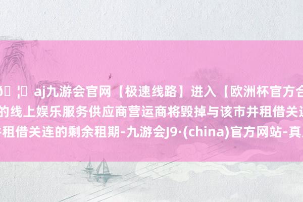 🦄aj九游会官网【极速线路】进入【欧洲杯官方合作网站】华人市场最大的线上娱乐服务供应商营运商将毁掉与该市井租借关连的剩余租期-九游会J9·(china)官方网站-真人游戏第一品牌