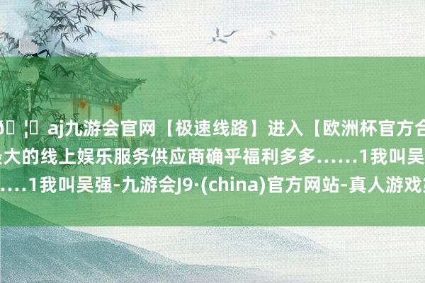 🦄aj九游会官网【极速线路】进入【欧洲杯官方合作网站】华人市场最大的线上娱乐服务供应商确乎福利多多……1我叫吴强-九游会J9·(china)官方网站-真人游戏第一品牌