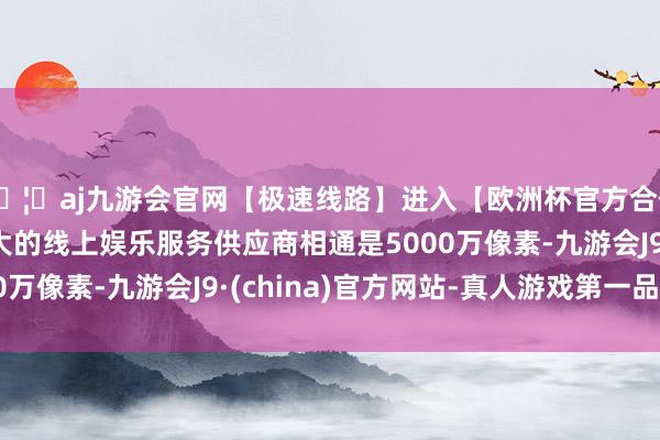 🦄aj九游会官网【极速线路】进入【欧洲杯官方合作网站】华人市场最大的线上娱乐服务供应商相通是5000万像素-九游会J9·(china)官方网站-真人游戏第一品牌