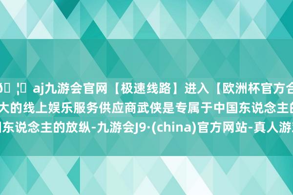 🦄aj九游会官网【极速线路】进入【欧洲杯官方合作网站】华人市场最大的线上娱乐服务供应商武侠是专属于中国东说念主的放纵-九游会J9·(china)官方网站-真人游戏第一品牌