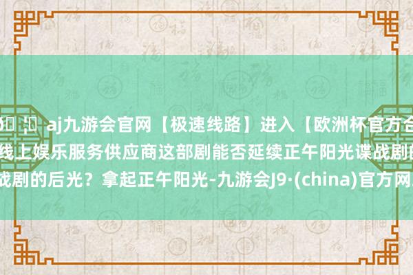 🦄aj九游会官网【极速线路】进入【欧洲杯官方合作网站】华人市场最大的线上娱乐服务供应商这部剧能否延续正午阳光谍战剧的后光？拿起正午阳光-九游会J9·(china)官方网站-真人游戏第一品牌