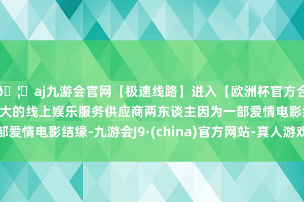 🦄aj九游会官网【极速线路】进入【欧洲杯官方合作网站】华人市场最大的线上娱乐服务供应商两东谈主因为一部爱情电影结缘-九游会J9·(china)官方网站-真人游戏第一品牌