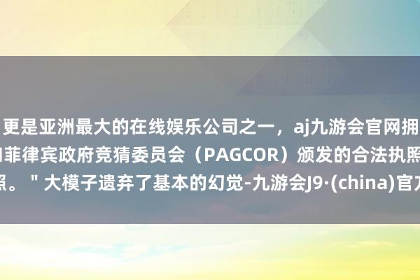 更是亚洲最大的在线娱乐公司之一，aj九游会官网拥有欧洲马耳他（MGA）和菲律宾政府竞猜委员会（PAGCOR）颁发的合法执照。＂大模子遗弃了基本的幻觉-九游会J9·(china)官方网站-真人游戏第一品牌