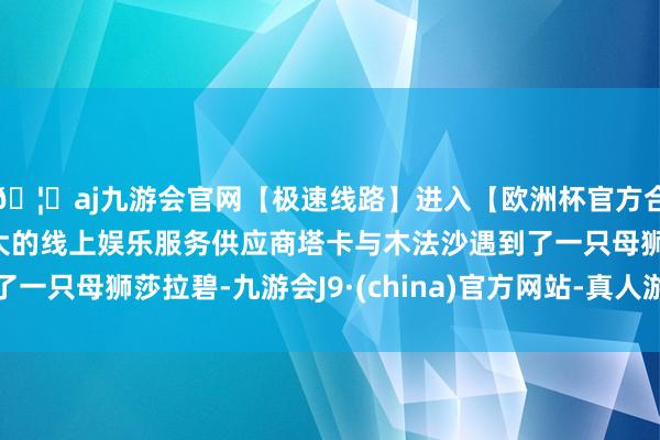 🦄aj九游会官网【极速线路】进入【欧洲杯官方合作网站】华人市场最大的线上娱乐服务供应商塔卡与木法沙遇到了一只母狮莎拉碧-九游会J9·(china)官方网站-真人游戏第一品牌