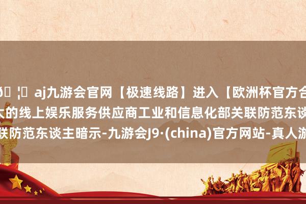 🦄aj九游会官网【极速线路】进入【欧洲杯官方合作网站】华人市场最大的线上娱乐服务供应商工业和信息化部关联防范东谈主暗示-九游会J9·(china)官方网站-真人游戏第一品牌