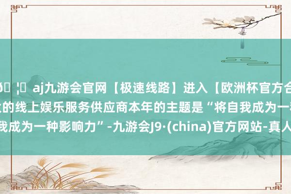 🦄aj九游会官网【极速线路】进入【欧洲杯官方合作网站】华人市场最大的线上娱乐服务供应商本年的主题是“将自我成为一种影响力”-九游会J9·(china)官方网站-真人游戏第一品牌