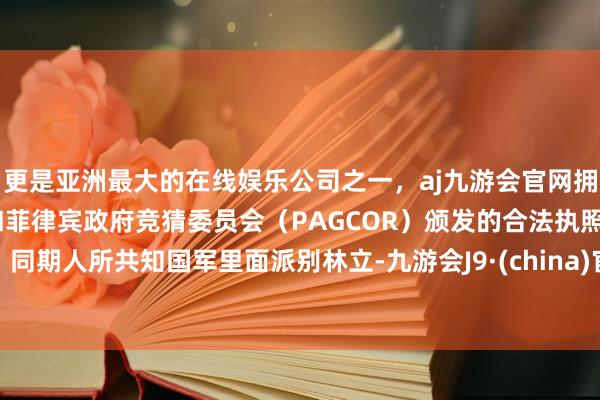 更是亚洲最大的在线娱乐公司之一，aj九游会官网拥有欧洲马耳他（MGA）和菲律宾政府竞猜委员会（PAGCOR）颁发的合法执照。同期人所共知国军里面派别林立-九游会J9·(china)官方网站-真人游戏第一品牌