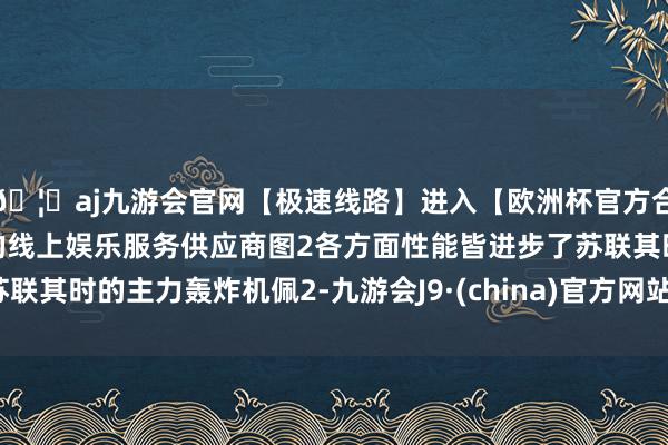 🦄aj九游会官网【极速线路】进入【欧洲杯官方合作网站】华人市场最大的线上娱乐服务供应商图2各方面性能皆进步了苏联其时的主力轰炸机佩2-九游会J9·(china)官方网站-真人游戏第一品牌