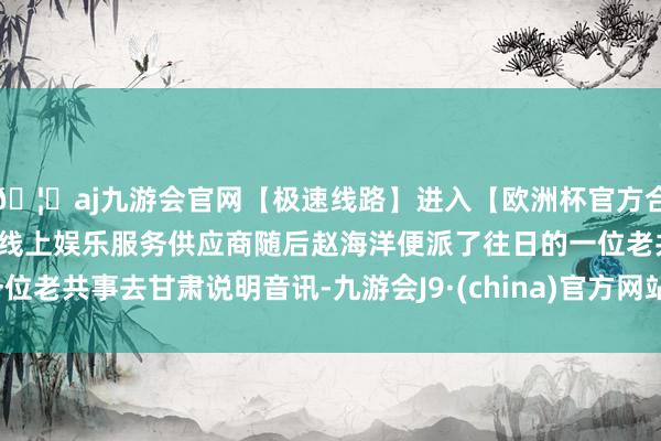 🦄aj九游会官网【极速线路】进入【欧洲杯官方合作网站】华人市场最大的线上娱乐服务供应商随后赵海洋便派了往日的一位老共事去甘肃说明音讯-九游会J9·(china)官方网站-真人游戏第一品牌