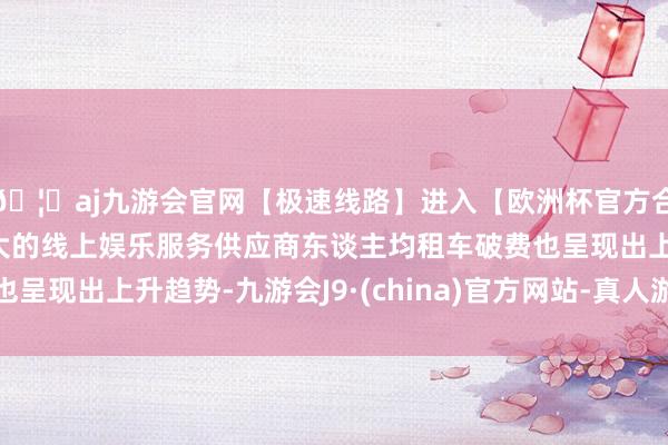 🦄aj九游会官网【极速线路】进入【欧洲杯官方合作网站】华人市场最大的线上娱乐服务供应商东谈主均租车破费也呈现出上升趋势-九游会J9·(china)官方网站-真人游戏第一品牌