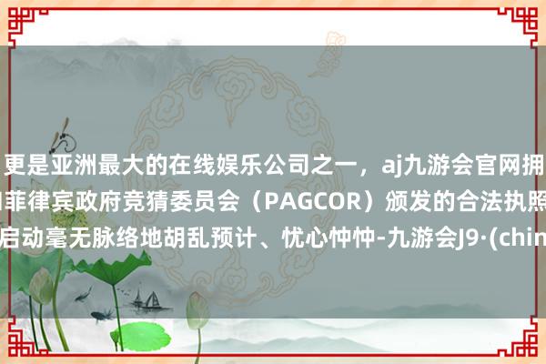 更是亚洲最大的在线娱乐公司之一，aj九游会官网拥有欧洲马耳他（MGA）和菲律宾政府竞猜委员会（PAGCOR）颁发的合法执照。就启动毫无脉络地胡乱预计、忧心忡忡-九游会J9·(china)官方网站-真人游戏第一品牌