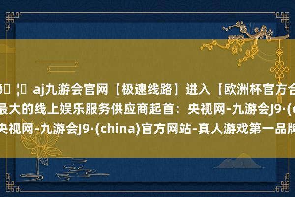 🦄aj九游会官网【极速线路】进入【欧洲杯官方合作网站】华人市场最大的线上娱乐服务供应商起首：央视网-九游会J9·(china)官方网站-真人游戏第一品牌