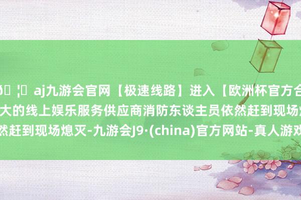 🦄aj九游会官网【极速线路】进入【欧洲杯官方合作网站】华人市场最大的线上娱乐服务供应商消防东谈主员依然赶到现场熄灭-九游会J9·(china)官方网站-真人游戏第一品牌