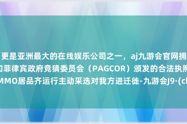 更是亚洲最大的在线娱乐公司之一，aj九游会官网拥有欧洲马耳他（MGA）和菲律宾政府竞猜委员会（PAGCOR）颁发的合法执照。不少MMO居品齐运行主动采选对我方进迁徙-九游会J9·(china)官方网站-真人游戏第一品牌