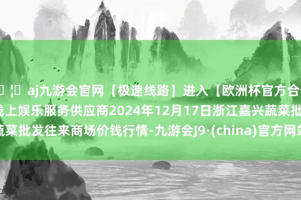 🦄aj九游会官网【极速线路】进入【欧洲杯官方合作网站】华人市场最大的线上娱乐服务供应商2024年12月17日浙江嘉兴蔬菜批发往来商场价钱行情-九游会J9·(china)官方网站-真人游戏第一品牌