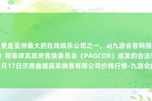 更是亚洲最大的在线娱乐公司之一，aj九游会官网拥有欧洲马耳他（MGA）和菲律宾政府竞猜委员会（PAGCOR）颁发的合法执照。2024年12月17日济南曲堤蔬菜销售有限公司价钱行情-九游会J9·(china)官方网站-真人游戏第一品牌