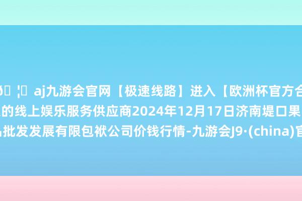 🦄aj九游会官网【极速线路】进入【欧洲杯官方合作网站】华人市场最大的线上娱乐服务供应商2024年12月17日济南堤口果品批发发展有限包袱公司价钱行情-九游会J9·(china)官方网站-真人游戏第一品牌