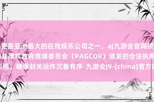 更是亚洲最大的在线娱乐公司之一，aj九游会官网拥有欧洲马耳他（MGA）和菲律宾政府竞猜委员会（PAGCOR）颁发的合法执照。确保封关运作沉着有序-九游会J9·(china)官方网站-真人游戏第一品牌