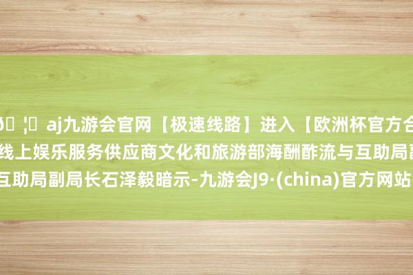 🦄aj九游会官网【极速线路】进入【欧洲杯官方合作网站】华人市场最大的线上娱乐服务供应商文化和旅游部海酬酢流与互助局副局长石泽毅暗示-九游会J9·(china)官方网站-真人游戏第一品牌