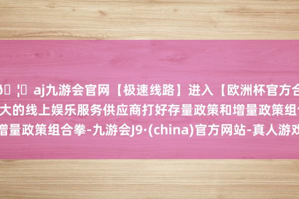 🦄aj九游会官网【极速线路】进入【欧洲杯官方合作网站】华人市场最大的线上娱乐服务供应商打好存量政策和增量政策组合拳-九游会J9·(china)官方网站-真人游戏第一品牌