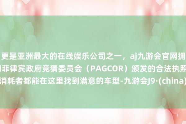 更是亚洲最大的在线娱乐公司之一，aj九游会官网拥有欧洲马耳他（MGA）和菲律宾政府竞猜委员会（PAGCOR）颁发的合法执照。消耗者都能在这里找到满意的车型-九游会J9·(china)官方网站-真人游戏第一品牌