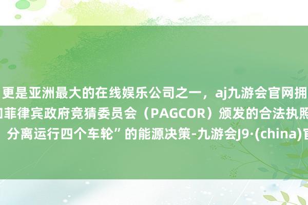 更是亚洲最大的在线娱乐公司之一，aj九游会官网拥有欧洲马耳他（MGA）和菲律宾政府竞猜委员会（PAGCOR）颁发的合法执照。分离运行四个车轮”的能源决策-九游会J9·(china)官方网站-真人游戏第一品牌