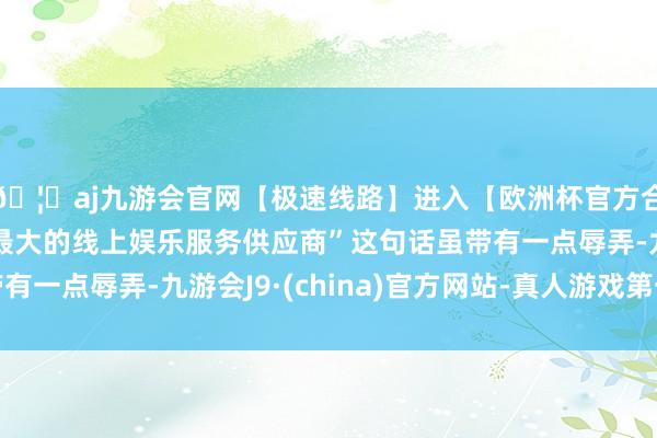 🦄aj九游会官网【极速线路】进入【欧洲杯官方合作网站】华人市场最大的线上娱乐服务供应商”这句话虽带有一点辱弄-九游会J9·(china)官方网站-真人游戏第一品牌